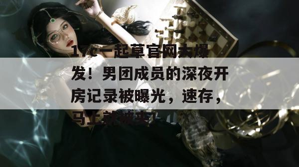 17c一起草官网大爆发！男团成员的深夜开房记录被曝光，速存，马上就被夹！